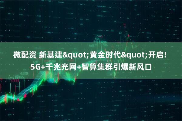 微配资 新基建"黄金时代"开启! 5G+千兆光网+智算集群引爆新风口