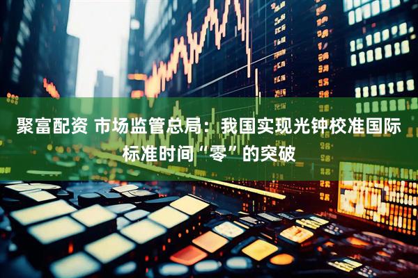 聚富配资 市场监管总局：我国实现光钟校准国际标准时间“零”的突破