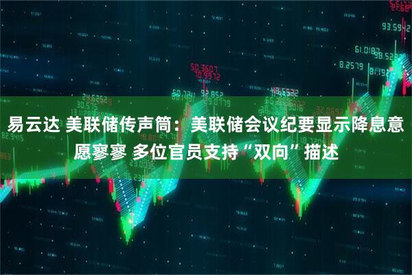 易云达 美联储传声筒：美联储会议纪要显示降息意愿寥寥 多位官员支持“双向”描述